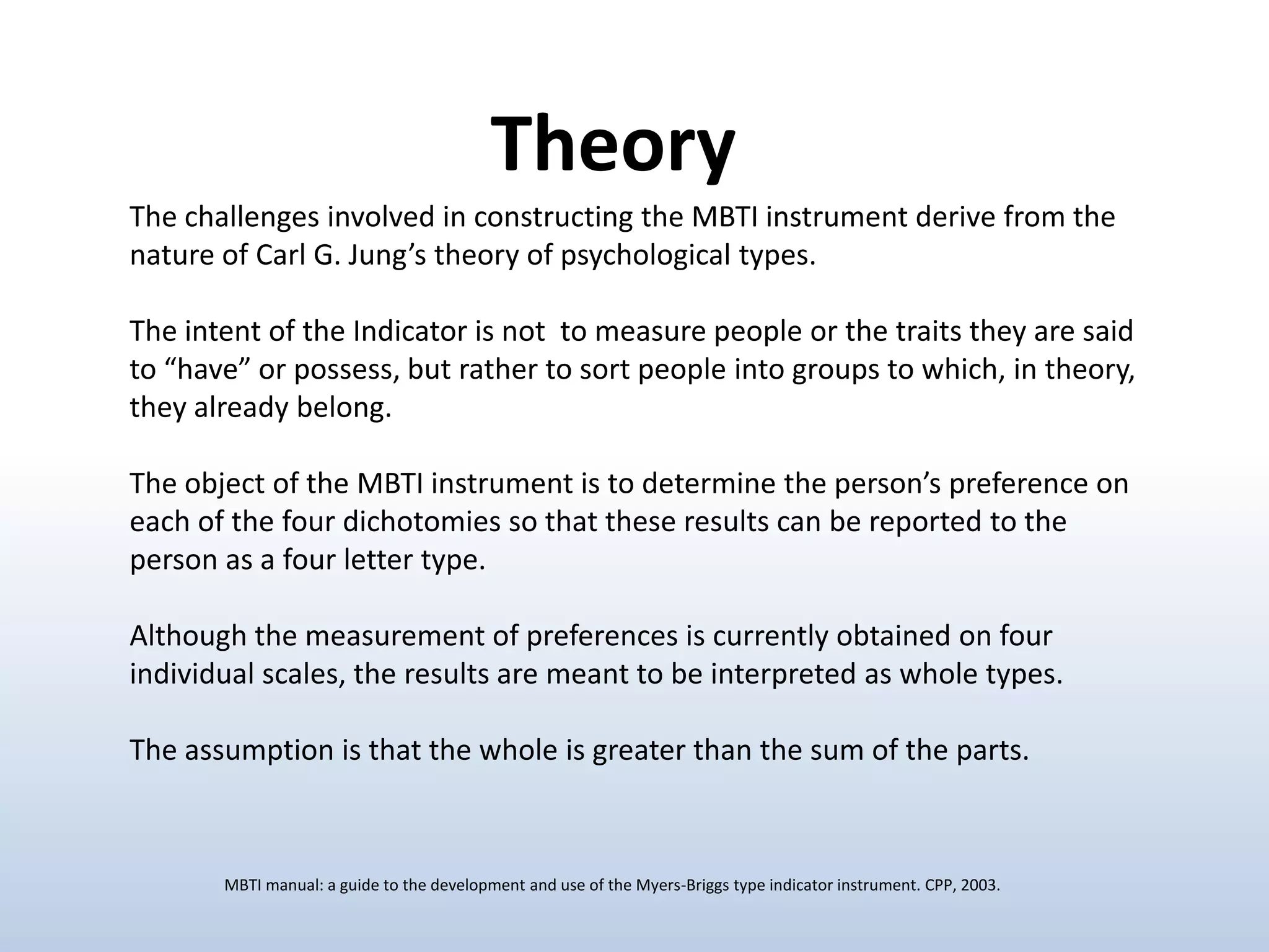 Theory
The challenges involved in constructing the MBTI instrument derive from the
nature of Carl G. Jung’s theory of psychological types.

The intent of the Indicator is not to measure people or the traits they are said
to “have” or possess, but rather to sort people into groups to which, in theory,
they already belong.
The object of the MBTI instrument is to determine the person’s preference on
each of the four dichotomies so that these results can be reported to the
person as a four letter type.
Although the measurement of preferences is currently obtained on four
individual scales, the results are meant to be interpreted as whole types.

The assumption is that the whole is greater than the sum of the parts.

MBTI manual: a guide to the development and use of the Myers-Briggs type indicator instrument. CPP, 2003.

 