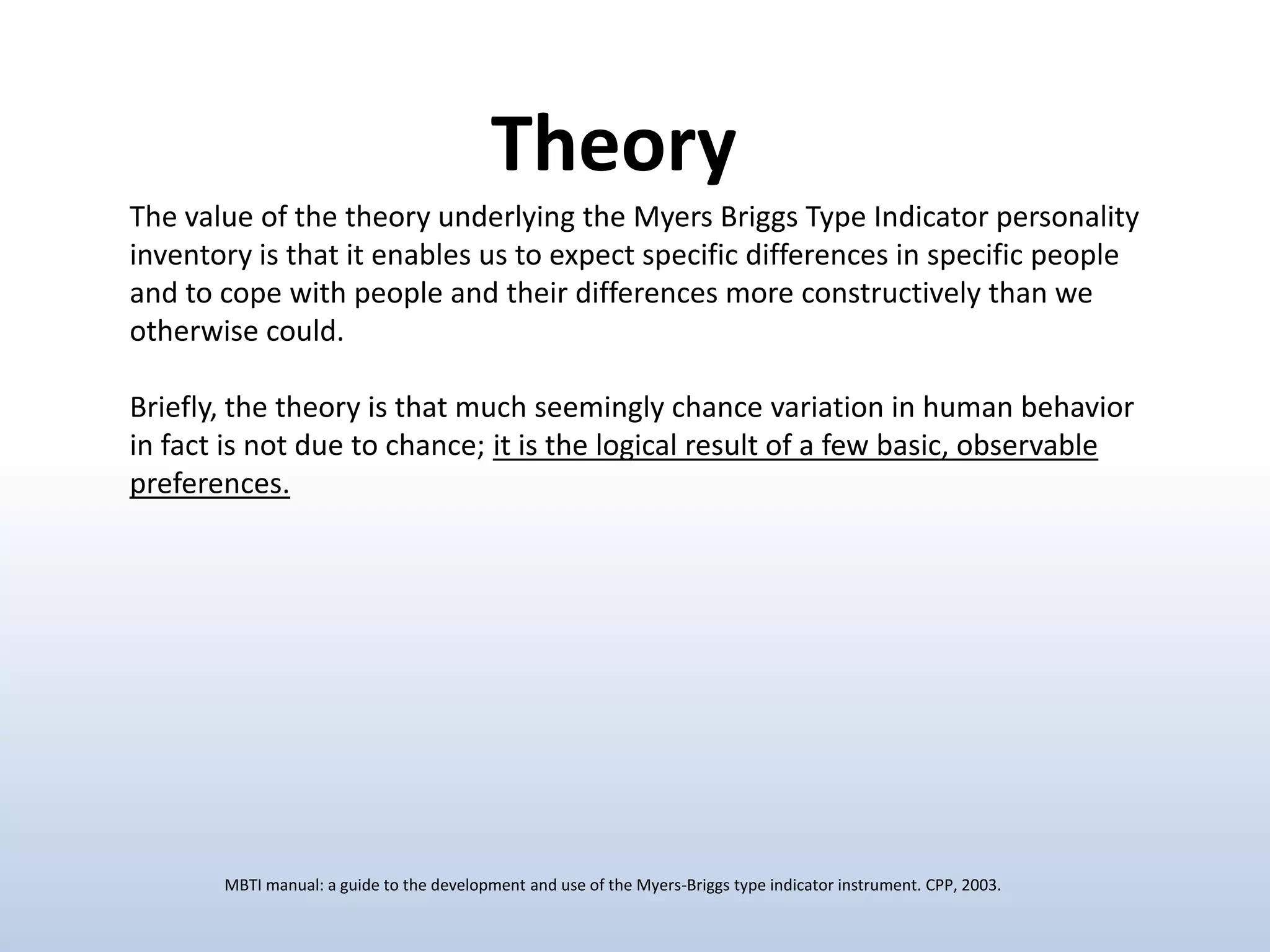 Theory
The value of the theory underlying the Myers Briggs Type Indicator personality
inventory is that it enables us to expect specific differences in specific people
and to cope with people and their differences more constructively than we
otherwise could.
Briefly, the theory is that much seemingly chance variation in human behavior
in fact is not due to chance; it is the logical result of a few basic, observable
preferences.

MBTI manual: a guide to the development and use of the Myers-Briggs type indicator instrument. CPP, 2003.

 