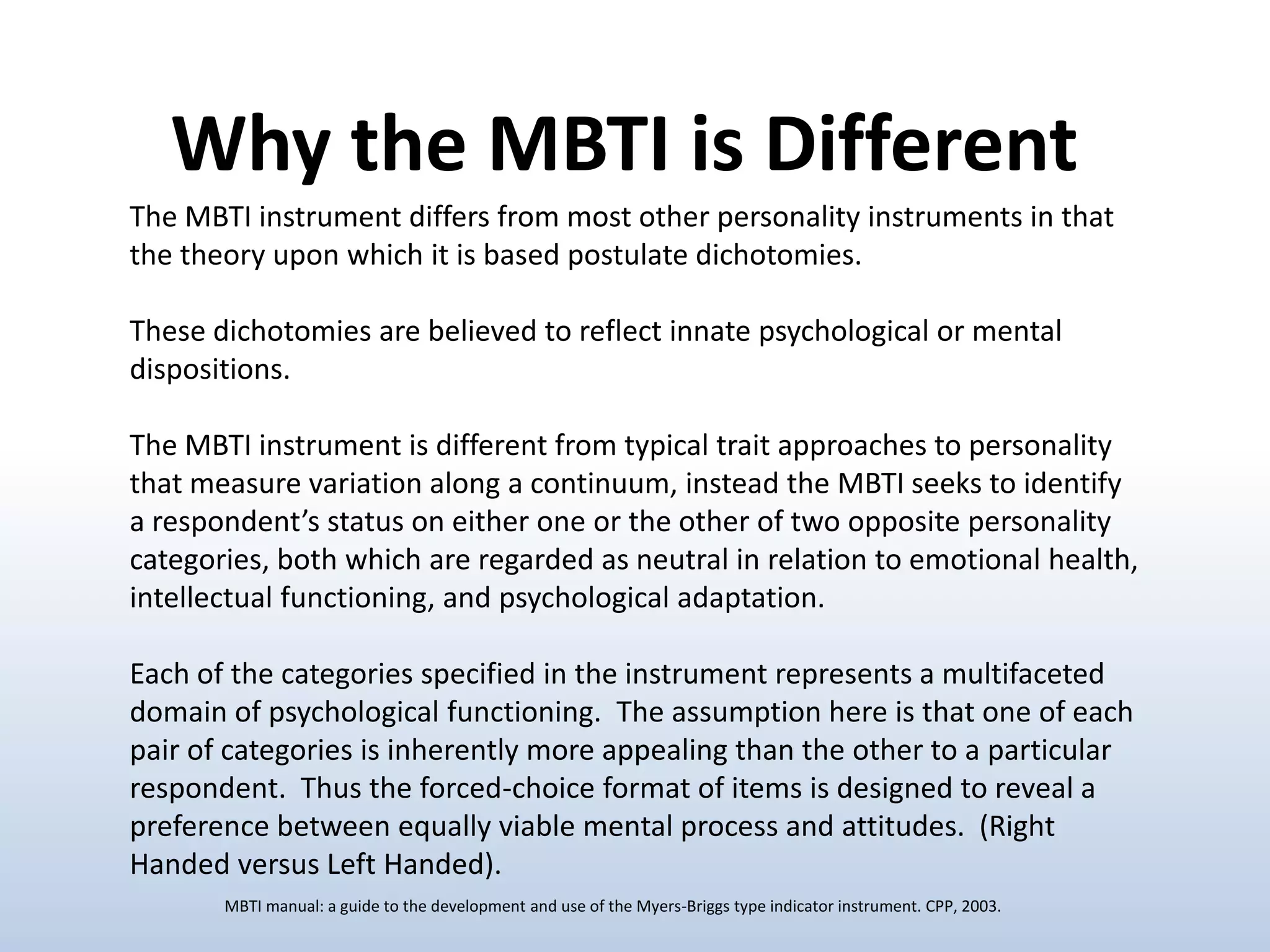 Why the MBTI is Different
The MBTI instrument differs from most other personality instruments in that
the theory upon which it is based postulate dichotomies.

These dichotomies are believed to reflect innate psychological or mental
dispositions.
The MBTI instrument is different from typical trait approaches to personality
that measure variation along a continuum, instead the MBTI seeks to identify
a respondent’s status on either one or the other of two opposite personality
categories, both which are regarded as neutral in relation to emotional health,
intellectual functioning, and psychological adaptation.
Each of the categories specified in the instrument represents a multifaceted
domain of psychological functioning. The assumption here is that one of each
pair of categories is inherently more appealing than the other to a particular
respondent. Thus the forced-choice format of items is designed to reveal a
preference between equally viable mental process and attitudes. (Right
Handed versus Left Handed).
MBTI manual: a guide to the development and use of the Myers-Briggs type indicator instrument. CPP, 2003.

 