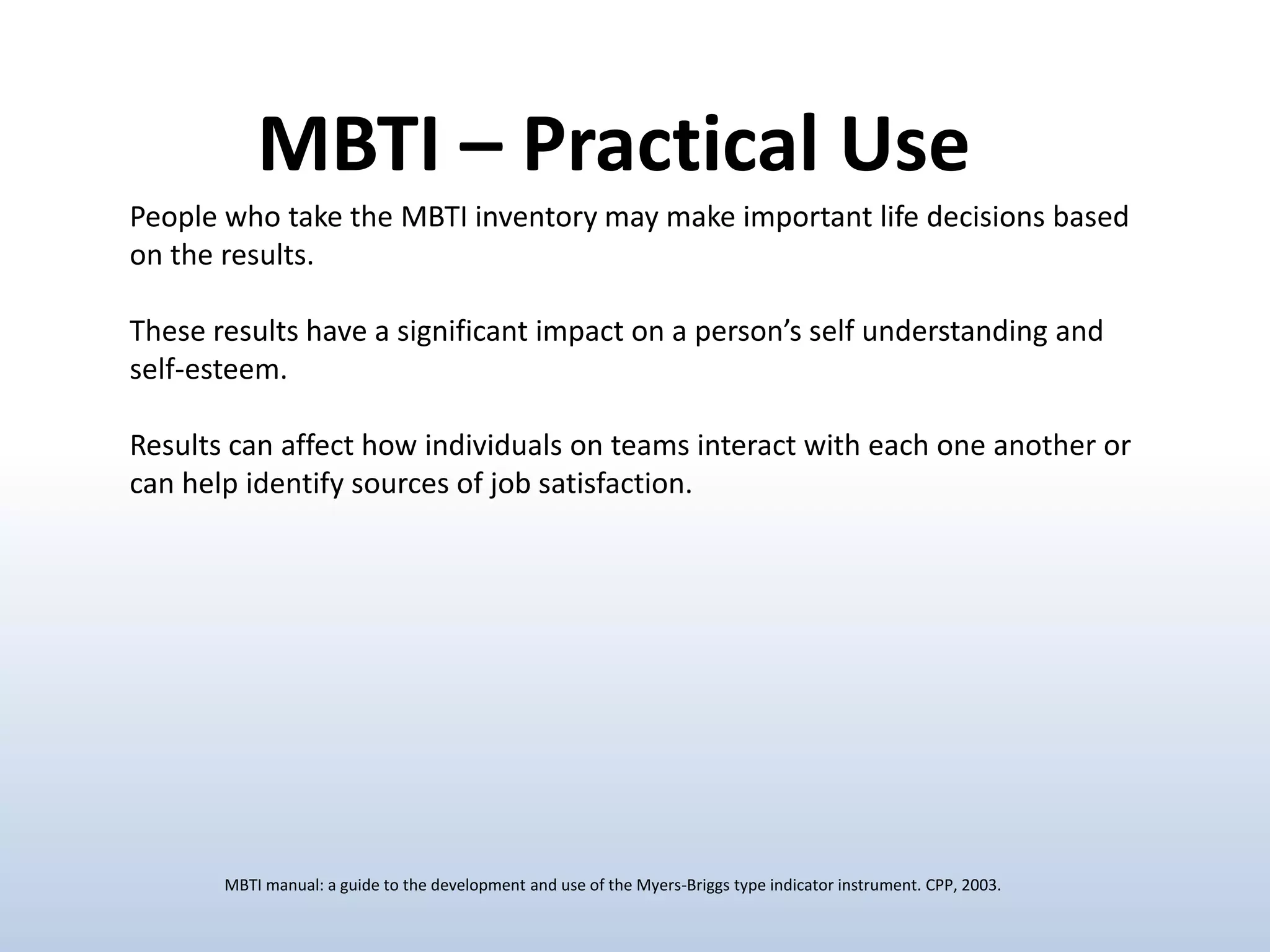 MBTI – Practical Use
People who take the MBTI inventory may make important life decisions based
on the results.

These results have a significant impact on a person’s self understanding and
self-esteem.
Results can affect how individuals on teams interact with each one another or
can help identify sources of job satisfaction.

MBTI manual: a guide to the development and use of the Myers-Briggs type indicator instrument. CPP, 2003.

 