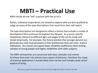 MBTI – Practical Use
MBTI results do not “tell” a person who she or he is.
Rather, individual respondents are viewed as experts who are best qualified to
judge accuracy of the type descriptions that result from their self-report.
The type descriptions are designed to reflect a theory that includes a model of
development that continues throughout the lifespan. As a result, specific
hypotheses relevant to different ages and stages of life can be made and
tested empirically. For example, the theory predicts that younger persons are
generally less clear and consistent in their preferences than are more mature
individuals. As a result, we expect lower reliability coefficients when testing
samples of young people and higher reliabilities with older subjects.
The MBTI dichotomies are concerned with basic attitudes and mental
functions that enter into almost every aspect of behavior; therefore the scope
of practical applications is broad rather than narrow and includes quite varied
aspects of living.
MBTI manual: a guide to the development and use of the Myers-Briggs type indicator instrument. CPP, 2003.

 