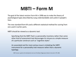 MBTI – Form M
The goal of the latest revision Form M in 1998 was to make the theory of
psychological types described by Jung understandable and useful in people’s
lives.
The new standard form M used a different statistical method for scoring from
one used in earlier parts.
MBTI should be viewed as a dynamic tool:
Specifying that the MBTI Tool is a personality inventory rather than some
other kind of assessment tool discourages its misuse as a simple measure
of a particular construct such as “cognitive styles”.

An associated and far more serious issue is mistaking the MBTI
instrument for a personality trait measure rather than a dynamic
typology.
MBTI manual: a guide to the development and use of the Myers-Briggs type indicator instrument. CPP, 2003.

 