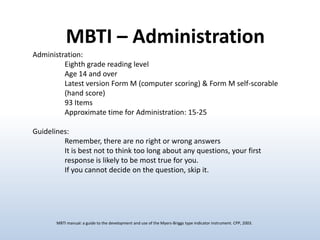 MBTI – Administration
Administration:
Eighth grade reading level
Age 14 and over
Latest version Form M (computer scoring) & Form M self-scorable
(hand score)
93 Items
Approximate time for Administration: 15-25
Guidelines:
Remember, there are no right or wrong answers
It is best not to think too long about any questions, your first
response is likely to be most true for you.
If you cannot decide on the question, skip it.

MBTI manual: a guide to the development and use of the Myers-Briggs type indicator instrument. CPP, 2003.

 