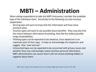 MBTI – Administration
When asking respondents to take the MBTI Instrument, consider the probable
type of the individual client. Sensitivity to the following can also increase
cooperation:
- Sensing type will want to know that the information will have some
practical value.
- Intuitive types will want to see possible future benefits. They may also find
the choice between alternatives frustrating, they like the widest possible
range of possibilities.
- Thinking types can be expected to be skeptical, since skepticism is an
important part of their type. It helps to acknowledge the skepticism and
suggest they “wait and see”.
- Introverted types can be expected to be concerned with privacy issues and
whether they may unknowingly reveal sensitive personal information.
MBTI administrators can assure that it will not reveal anything hidden or
negative about them.

MBTI manual: a guide to the development and use of the Myers-Briggs type indicator instrument. CPP, 2003.

 