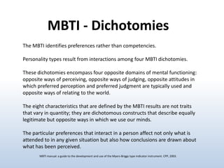 MBTI - Dichotomies
The MBTI identifies preferences rather than competencies.

Personality types result from interactions among four MBTI dichotomies.
These dichotomies encompass four opposite domains of mental functioning:
opposite ways of perceiving, opposite ways of judging, opposite attitudes in
which preferred perception and preferred judgment are typically used and
opposite ways of relating to the world.
The eight characteristics that are defined by the MBTI results are not traits
that vary in quantity; they are dichotomous constructs that describe equally
legitimate but opposite ways in which we use our minds.

The particular preferences that interact in a person affect not only what is
attended to in any given situation but also how conclusions are drawn about
what has been perceived.
MBTI manual: a guide to the development and use of the Myers-Briggs type indicator instrument. CPP, 2003.

 