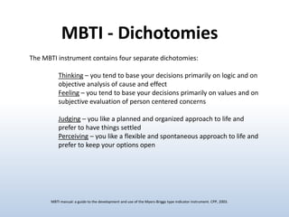 MBTI - Dichotomies
The MBTI instrument contains four separate dichotomies:

Thinking – you tend to base your decisions primarily on logic and on
objective analysis of cause and effect
Feeling – you tend to base your decisions primarily on values and on
subjective evaluation of person centered concerns
Judging – you like a planned and organized approach to life and
prefer to have things settled
Perceiving – you like a flexible and spontaneous approach to life and
prefer to keep your options open

MBTI manual: a guide to the development and use of the Myers-Briggs type indicator instrument. CPP, 2003.

 