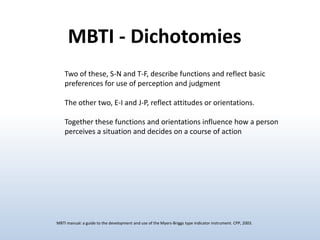 MBTI - Dichotomies
Two of these, S-N and T-F, describe functions and reflect basic
preferences for use of perception and judgment
The other two, E-I and J-P, reflect attitudes or orientations.
Together these functions and orientations influence how a person
perceives a situation and decides on a course of action

MBTI manual: a guide to the development and use of the Myers-Briggs type indicator instrument. CPP, 2003.

 