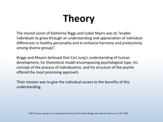 Theory
The shared vision of Katherine Biggs and Isabel Myers was to “enable
individuals to grow through an understanding and appreciation of individual
differences in healthy personality and to enhance harmony and productivity
among diverse groups”.
Briggs and Meyers believed that Carl Jung’s understanding of human
development, his theoretical model encompassing psychological type, his
concept of the process of individuation, and his structure of the psyche
offered the most promising approach.
Their mission was to give the individual access to the benefits of this
understanding.

MBTI manual: a guide to the development and use of the Myers-Briggs type indicator instrument. CPP, 2003.

 