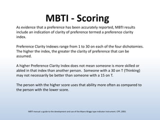 MBTI - Scoring
As evidence that a preference has been accurately reported, MBTI results
include an indication of clarity of preference termed a preference clarity
index.
Preference Clarity Indexes range from 1 to 30 on each of the four dichotomies.
The higher the index, the greater the clarity of preference that can be
assumed.
A higher Preference Clarity Index does not mean someone is more skilled or
abled in that index than another person. Someone with a 30 on T (Thinking)
may not necessarily be better than someone with a 15 on T.
The person with the higher score uses that ability more often as compared to
the person with the lower score.

MBTI manual: a guide to the development and use of the Myers-Briggs type indicator instrument. CPP, 2003.

 