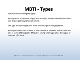 MBTI - Types
Assumption underlying the types:
Each type has its own special gifts and strengths, its own areas of vulnerability
and its own pathway for development.
The type description presents these relationships in everyday terms.
Each type is described in terms of effective use of functions and attitudes and
also in terms of the specific difficulties arising when type is less developed or
not used effectively.

MBTI manual: a guide to the development and use of the Myers-Briggs type indicator instrument. CPP, 2003.

 