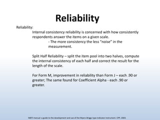 Reliability
Reliability:
Internal consistency reliability is concerned with how consistently
respondents answer the items on a given scale.
- The more consistency the less “noise” in the
measurement.
Split Half Reliability – split the item pool into two halves, compute
the internal consistency of each half and correct the result for the
length of the scale.
For Form M, improvement in reliability than Form J – each .90 or
greater; The same found for Coefficient Alpha - each .90 or
greater.

MBTI manual: a guide to the development and use of the Myers-Briggs type indicator instrument. CPP, 2003.

 