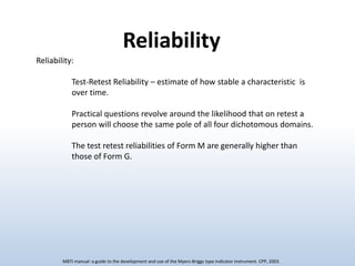 Reliability
Reliability:
Test-Retest Reliability – estimate of how stable a characteristic is
over time.
Practical questions revolve around the likelihood that on retest a
person will choose the same pole of all four dichotomous domains.
The test retest reliabilities of Form M are generally higher than
those of Form G.

MBTI manual: a guide to the development and use of the Myers-Briggs type indicator instrument. CPP, 2003.

 
