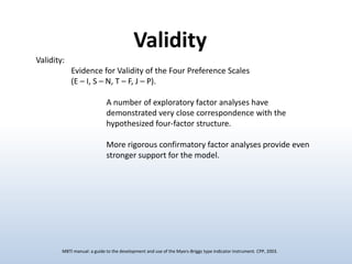 Validity
Validity:
Evidence for Validity of the Four Preference Scales
(E – I, S – N, T – F, J – P).
A number of exploratory factor analyses have
demonstrated very close correspondence with the
hypothesized four-factor structure.
More rigorous confirmatory factor analyses provide even
stronger support for the model.

MBTI manual: a guide to the development and use of the Myers-Briggs type indicator instrument. CPP, 2003.

 