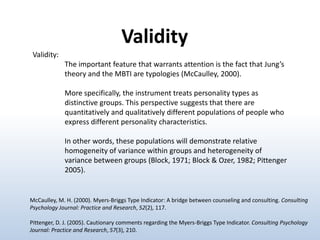 Validity
Validity:
The important feature that warrants attention is the fact that Jung’s
theory and the MBTI are typologies (McCaulley, 2000).
More specifically, the instrument treats personality types as
distinctive groups. This perspective suggests that there are
quantitatively and qualitatively different populations of people who
express different personality characteristics.
In other words, these populations will demonstrate relative
homogeneity of variance within groups and heterogeneity of
variance between groups (Block, 1971; Block & Ozer, 1982; Pittenger
2005).

McCaulley, M. H. (2000). Myers-Briggs Type Indicator: A bridge between counseling and consulting. Consulting
Psychology Journal: Practice and Research, 52(2), 117.
Pittenger, D. J. (2005). Cautionary comments regarding the Myers-Briggs Type Indicator. Consulting Psychology
Journal: Practice and Research, 57(3), 210.

 