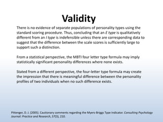 Validity
There is no evidence of separate populations of personality types using the
standard scoring procedure. Thus, concluding that an E type is qualitatively
different from an I type is indefensible unless there are corresponding data to
suggest that the difference between the scale scores is sufficiently large to
support such a distinction.
From a statistical perspective, the MBTI four letter type formula may imply
statistically significant personality differences where none exists.
Stated from a different perspective, the four-letter type formula may create
the impression that there is meaningful difference between the personality
profiles of two individuals when no such difference exists.

Pittenger, D. J. (2005). Cautionary comments regarding the Myers-Briggs Type Indicator. Consulting Psychology
Journal: Practice and Research, 57(3), 210.

 