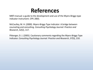 References
MBTI manual: a guide to the development and use of the Myers-Briggs type
indicator instrument. CPP, 2003.

McCaulley, M. H. (2000). Myers-Briggs Type Indicator: A bridge between
counseling and consulting. Consulting Psychology Journal: Practice and
Research, 52(2), 117.
Pittenger, D. J. (2005). Cautionary comments regarding the Myers-Briggs Type
Indicator. Consulting Psychology Journal: Practice and Research, 57(3), 210.

 