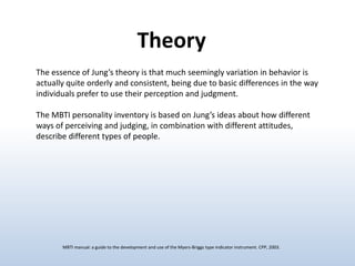 Theory
The essence of Jung’s theory is that much seemingly variation in behavior is
actually quite orderly and consistent, being due to basic differences in the way
individuals prefer to use their perception and judgment.
The MBTI personality inventory is based on Jung’s ideas about how different
ways of perceiving and judging, in combination with different attitudes,
describe different types of people.

MBTI manual: a guide to the development and use of the Myers-Briggs type indicator instrument. CPP, 2003.

 