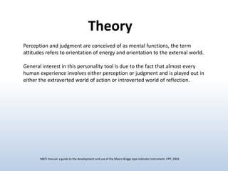 Theory
Perception and judgment are conceived of as mental functions, the term
attitudes refers to orientation of energy and orientation to the external world.
General interest in this personality tool is due to the fact that almost every
human experience involves either perception or judgment and is played out in
either the extraverted world of action or introverted world of reflection.

MBTI manual: a guide to the development and use of the Myers-Briggs type indicator instrument. CPP, 2003.

 