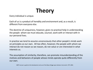 Theory
Every individual is unique.
Each of us is a product of heredity and environment and, as a result, is
different from everyone else.
The doctrine of uniqueness, however, gives no practical help in understanding
the people whom we must educate, counsel, work with or interact with in
our personal lives.
In practice we tend to assume unconsciously that other people’s minds work
on principles as our own. All too often, however, the people with whom we
interact do not reason as we reason, do not value or are interested in what
interests us.

The assumption of similarity, therefore, can promote misunderstanding of the
motives and behaviors of people whose minds operate quite differently from
our own.
MBTI manual: a guide to the development and use of the Myers-Briggs type indicator instrument. CPP, 2003.

 