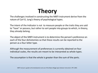 Theory
The challenges involved in constructing the MBTI instrument derive from the
nature of Carl G. Jung’s theory of psychological types.

The intent of the Indicator is not to measure people or the traits they are said
to “have” or possess, but rather to sort people into groups to which, in theory,
they already belong.
The object of the MBTI instrument is to determine the person’s preference on
each of the four dichotomies so that these results can be reported to the
person as a four letter type.
Although the measurement of preferences is currently obtained on four
individual scales, the results are meant to be interpreted as whole types.

The assumption is that the whole is greater than the sum of the parts.

MBTI manual: a guide to the development and use of the Myers-Briggs type indicator instrument. CPP, 2003.

 