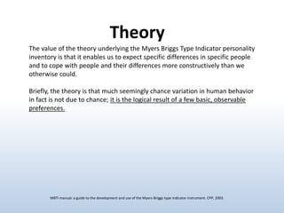 Theory
The value of the theory underlying the Myers Briggs Type Indicator personality
inventory is that it enables us to expect specific differences in specific people
and to cope with people and their differences more constructively than we
otherwise could.
Briefly, the theory is that much seemingly chance variation in human behavior
in fact is not due to chance; it is the logical result of a few basic, observable
preferences.

MBTI manual: a guide to the development and use of the Myers-Briggs type indicator instrument. CPP, 2003.

 
