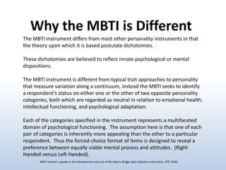 Why the MBTI is Different
The MBTI instrument differs from most other personality instruments in that
the theory upon which it is based postulate dichotomies.

These dichotomies are believed to reflect innate psychological or mental
dispositions.
The MBTI instrument is different from typical trait approaches to personality
that measure variation along a continuum, instead the MBTI seeks to identify
a respondent’s status on either one or the other of two opposite personality
categories, both which are regarded as neutral in relation to emotional health,
intellectual functioning, and psychological adaptation.
Each of the categories specified in the instrument represents a multifaceted
domain of psychological functioning. The assumption here is that one of each
pair of categories is inherently more appealing than the other to a particular
respondent. Thus the forced-choice format of items is designed to reveal a
preference between equally viable mental process and attitudes. (Right
Handed versus Left Handed).
MBTI manual: a guide to the development and use of the Myers-Briggs type indicator instrument. CPP, 2003.

 