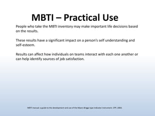 MBTI – Practical Use
People who take the MBTI inventory may make important life decisions based
on the results.

These results have a significant impact on a person’s self understanding and
self-esteem.
Results can affect how individuals on teams interact with each one another or
can help identify sources of job satisfaction.

MBTI manual: a guide to the development and use of the Myers-Briggs type indicator instrument. CPP, 2003.

 