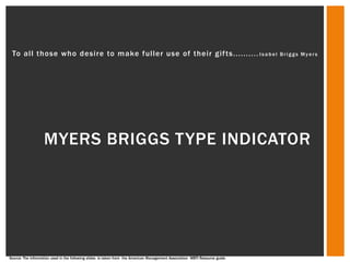 To all those who desire to make fuller use of their gif ts.......... I s a b e l                                            Briggs Myers




                   MYERS BRIGGS TYPE INDICATOR




Source: The information used in the following slides is taken from the American Management Association MBTI Resource guide
 