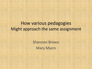 How various pedagogies
Might approach the same assignment

          Shannon Brown
            Mary Myers
 