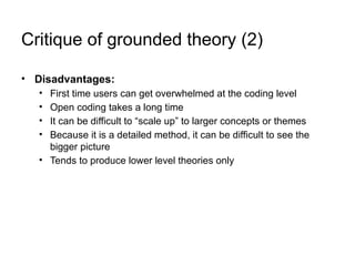 Critique of grounded theory (2)
• Disadvantages:
• First time users can get overwhelmed at the coding level
• Open coding takes a long time
• It can be difficult to “scale up” to larger concepts or themes
• Because it is a detailed method, it can be difficult to see the
bigger picture
• Tends to produce lower level theories only
 