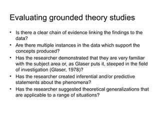 Evaluating grounded theory studies
• Is there a clear chain of evidence linking the findings to the
data?
• Are there multiple instances in the data which support the
concepts produced?
• Has the researcher demonstrated that they are very familiar
with the subject area or, as Glaser puts it, steeped in the field
of investigation (Glaser, 1978)?
• Has the researcher created inferential and/or predictive
statements about the phenomena?
• Has the researcher suggested theoretical generalizations that
are applicable to a range of situations?
 