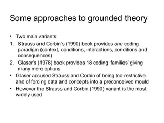 Some approaches to grounded theory
• Two main variants:
1. Strauss and Corbin’s (1990) book provides one coding
paradigm (context, conditions, interactions, conditions and
consequences)
2. Glaser’s (1978) book provides 18 coding ‘families’ giving
many more options
• Glaser accused Strauss and Corbin of being too restrictive
and of forcing data and concepts into a preconceived mould
• However the Strauss and Corbin (1990) variant is the most
widely used
 