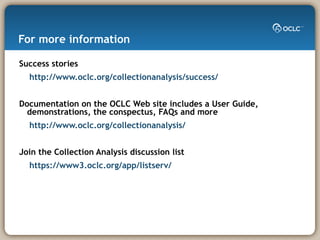For more information Success stories http://www.oclc.org/collectionanalysis/success/ Documentation on the OCLC Web site includes a User Guide, demonstrations, the conspectus, FAQs and more http://www.oclc.org/collectionanalysis/ Join the Collection Analysis discussion list  https://www3.oclc.org/app/listserv/ 