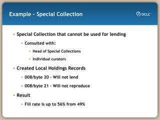 Example – Special Collection Special Collection that cannot be used for lending Consulted with: Head of Special Collections Individual curators Created Local Holdings Records  008/byte 20 – Will not lend 008/byte 21 – Will not reproduce Result Fill rate is up to 56% from 49% 