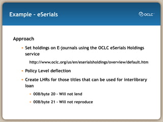 Example – eSerials Approach Set holdings on E-journals using the OCLC eSerials Holdings service http://www.oclc.org/us/en/eserialsholdings/overview/default.htm Policy Level deflection Create LHRs for those titles that can be used for interlibrary loan 008/byte 20 – Will not lend 008/byte 21 – Will not reproduce 
