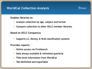 WorldCat Collection Analysis Enables libraries to: Analyze collection by age, subject and format Compare collection to other OCLC member libraries Based on OCLC Conspectus Supports LC, Dewey, & NLM classification systems Provides reports: Online access via FirstSearch Data always available & refreshed quarterly Title-level information from WorldCat Tab-delimited and exportable 