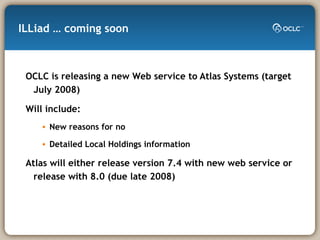 ILLiad … coming soon OCLC is releasing a new Web service to Atlas Systems (target July 2008) Will include: New reasons for no Detailed Local Holdings information Atlas will either release version 7.4 with new web service or release with 8.0 (due late 2008) 