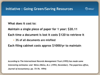 Initiative : Going Green/Saving Resources What does it cost to: Maintain a single piece of paper for 1 year: $20.11 Each time a document is lost it costs $120 to retrieve it 3% of all documents are misfiled Each filing cabinet costs approx $1000/yr to maintain According to  The International Records Management Trust (1995) has made some interesting estimates: and  Weiss (Weiss, M.J. (1994, November). The paperless office, Journal of Accountancy. pp. 73-76. 1994)   