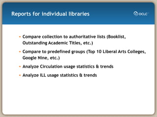 Reports for individual libraries Compare collection to authoritative lists (Booklist, Outstanding Academic Titles, etc.) Compare to predefined groups (Top 10 Liberal Arts Colleges, Google Nine, etc.) Analyze Circulation usage statistics & trends Analyze ILL usage statistics & trends  