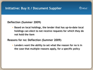 Initiative: Buy It / Document Supplier Deflection (Summer 2009) Based on local holdings, the lender that has up-to-date local holdings can elect to not receive requests for which they do not hold the item Reasons for no: Deflection (Summer 2009) Lenders want the ability to set what the reason for no is in the case that multiple reasons apply, for a specific policy 