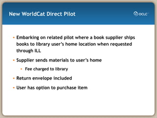 New WorldCat Direct Pilot Embarking on related pilot where a book supplier ships books to library user’s home location when requested through ILL Supplier sends materials to user’s home Fee charged to library Return envelope included User has option to purchase item 