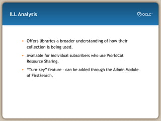 ILL Analysis Offers libraries a broader understanding of how their collection is being used. Available for individual subscribers who use WorldCat Resource Sharing. “ Turn-key” feature – can be added through the Admin Module of FirstSearch. 