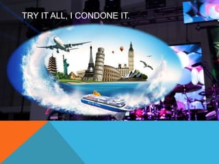 TRY IT ALL, I CONDONE IT. 
 