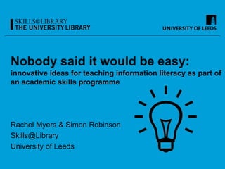 Nobody said it would be easy:
innovative ideas for teaching information literacy as part of
an academic skills programme
Rachel Myers & Simon Robinson
Skills@Library
University of Leeds
 