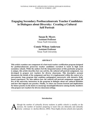 NATIONAL FORUM OF APPLIED EDUCATIONAL RESEARCH JOURNAL
                           VOLUME 20, NUMBER 3, 2007




Engaging Secondary Postbaccalaureate Teacher Candidates
    in Dialogues about Diversity: Creating a Cultural
                      Self Portrait


                                    Susan D. Myers
                                   Assistant Professor
                                  Texas Tech University

                             Connie Wilson Anderson
                                   Assistant Professor
                                  Texas Tech University

_____________________________________________________________________________

                                        ABSTRACT

This article examines one component of a fast-track teacher certification program designed
for postbaccalaureate preservice teacher candidates recruited to teach in high need
secondary schools. While the authors feel the integrated nature of this particular program
is unique, this article describes how one activity, the cultural self portrait assignment, was
developed to prepare new teachers for diverse classrooms. This descriptive account
documents the details of the assignment and how it is implemented within the context of a
one-semester long program that combines pedagogical coursework with intensive field-
based experiences. We also address how the cultural self portrait assignment engaged all
five of the university instructors in the program in dialogue about our cultural identities
and how that impacts our practice. Finally, we share our lessons learned and implications
for future practice in the desire to encourage meaningful discourse among faculty members
who prepare new teachers for diverse classroom settings.
______________________________________________________________________________



                                        Introduction




A
       lthough the number of culturally diverse students in public schools is steadily on the
       increase, the number of teachers preparing to teach who are ethnically and culturally
       diverse continues to decline (Brown, 2004). These highly diverse schools also typically


                                              1
 