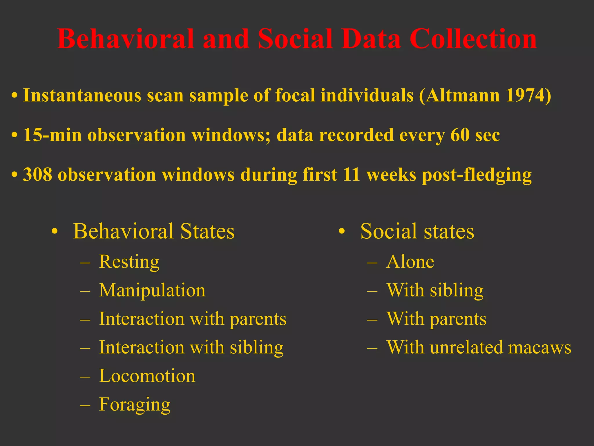 Behavioral and Social Data Collection
• Behavioral States
– Resting
– Manipulation
– Interaction with parents
– Interaction with sibling
– Locomotion
– Foraging
• Social states
– Alone
– With sibling
– With parents
– With unrelated macaws
• Instantaneous scan sample of focal individuals (Altmann 1974)
• 15-min observation windows; data recorded every 60 sec
• 308 observation windows during first 11 weeks post-fledging
 