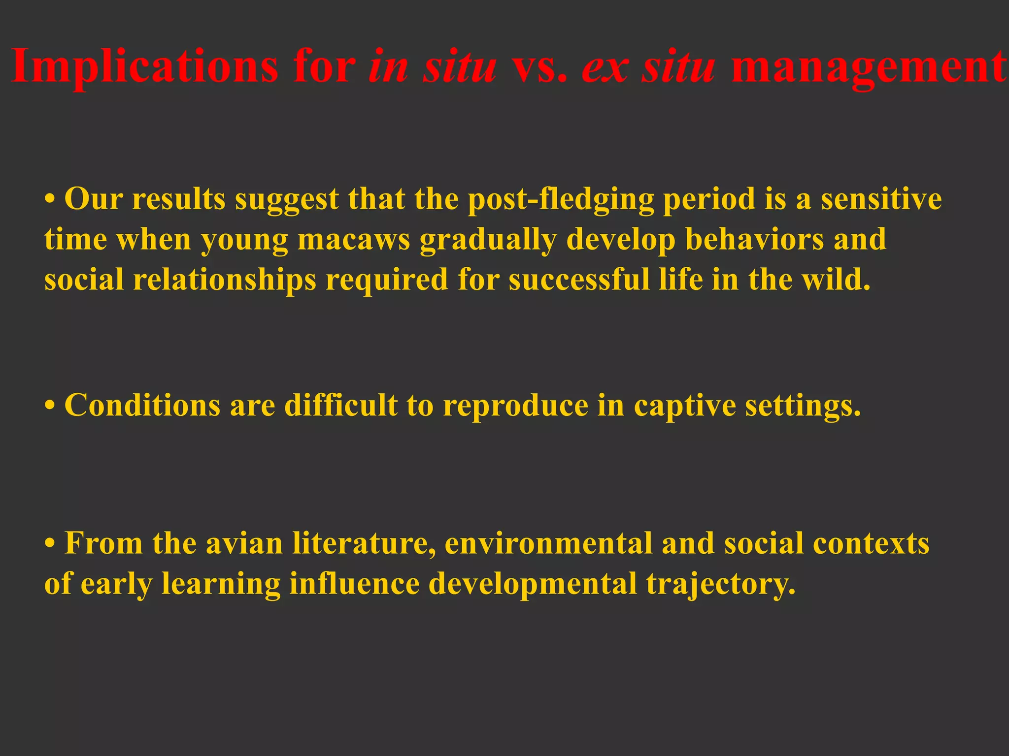 Implications for in situ vs. ex situ management
• Our results suggest that the post-fledging period is a sensitive
time when young macaws gradually develop behaviors and
social relationships required for successful life in the wild.
• Conditions are difficult to reproduce in captive settings.
• From the avian literature, environmental and social contexts
of early learning influence developmental trajectory.
 
