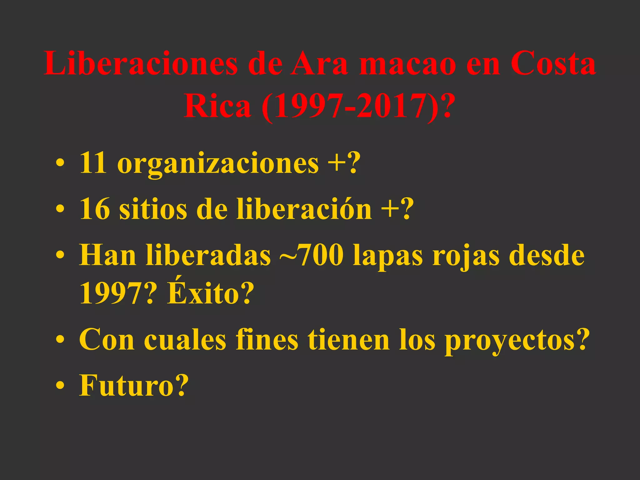 Liberaciones de Ara macao en Costa
Rica (1997-2017)?
• 11 organizaciones +?
• 16 sitios de liberación +?
• Han liberadas ~700 lapas rojas desde
1997? Éxito?
• Con cuales fines tienen los proyectos?
• Futuro?
 