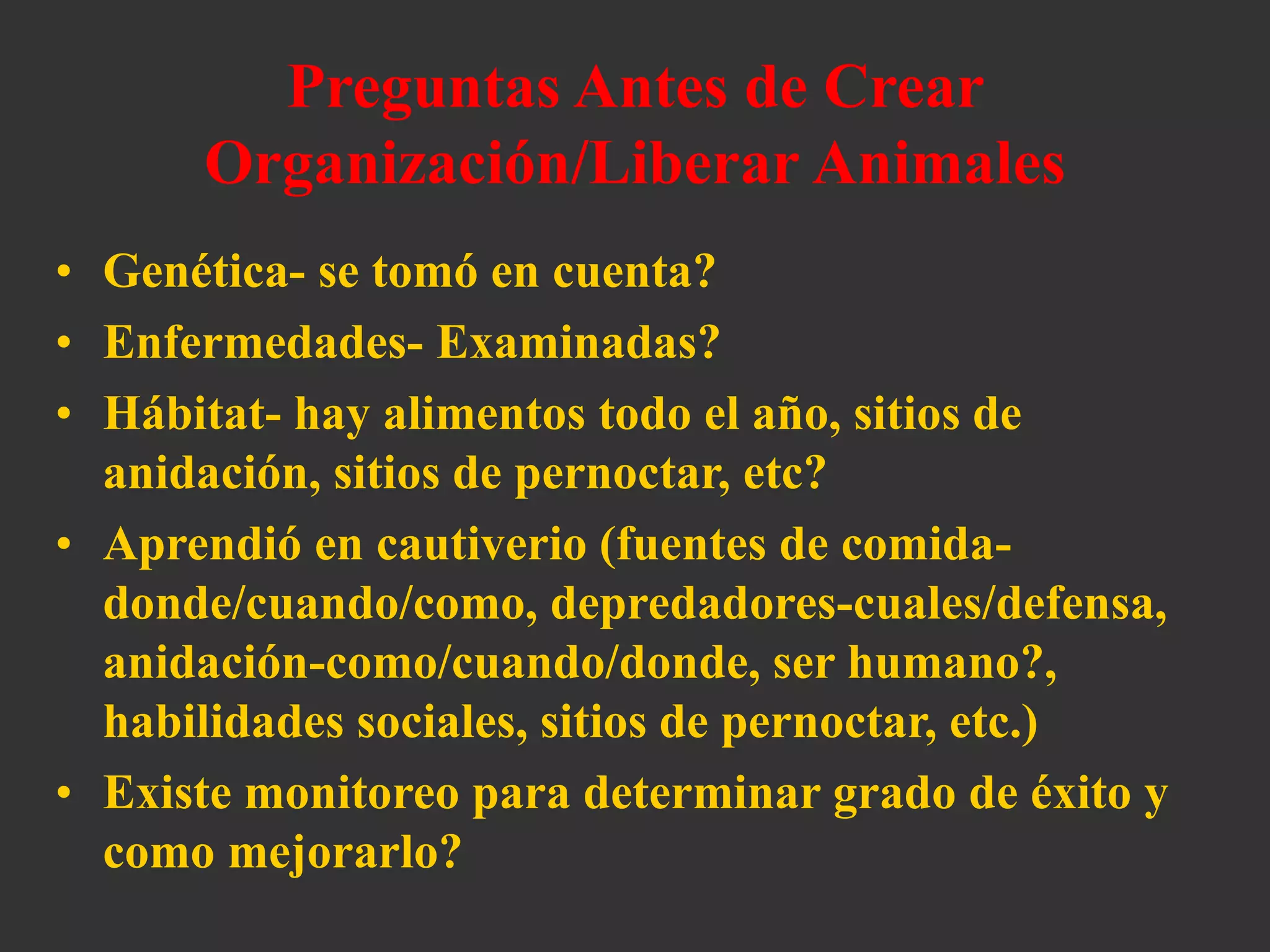 Preguntas Antes de Crear
Organización/Liberar Animales
• Genética- se tomó en cuenta?
• Enfermedades- Examinadas?
• Hábitat- hay alimentos todo el año, sitios de
anidación, sitios de pernoctar, etc?
• Aprendió en cautiverio (fuentes de comida-
donde/cuando/como, depredadores-cuales/defensa,
anidación-como/cuando/donde, ser humano?,
habilidades sociales, sitios de pernoctar, etc.)
• Existe monitoreo para determinar grado de éxito y
como mejorarlo?
 
