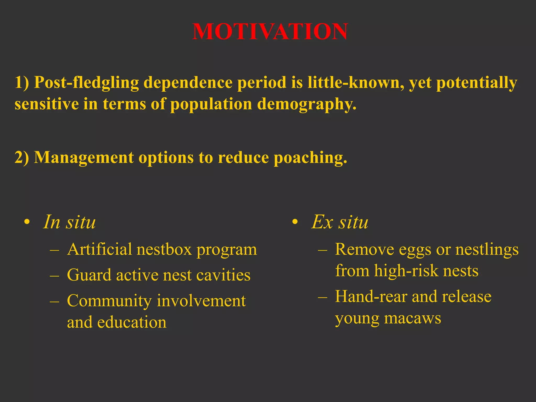 MOTIVATION
1) Post-fledgling dependence period is little-known, yet potentially
sensitive in terms of population demography.
2) Management options to reduce poaching.
• In situ
– Artificial nestbox program
– Guard active nest cavities
– Community involvement
and education
• Ex situ
– Remove eggs or nestlings
from high-risk nests
– Hand-rear and release
young macaws
 